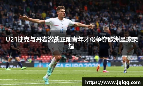 U21捷克与丹麦激战正酣青年才俊争夺欧洲足球荣耀